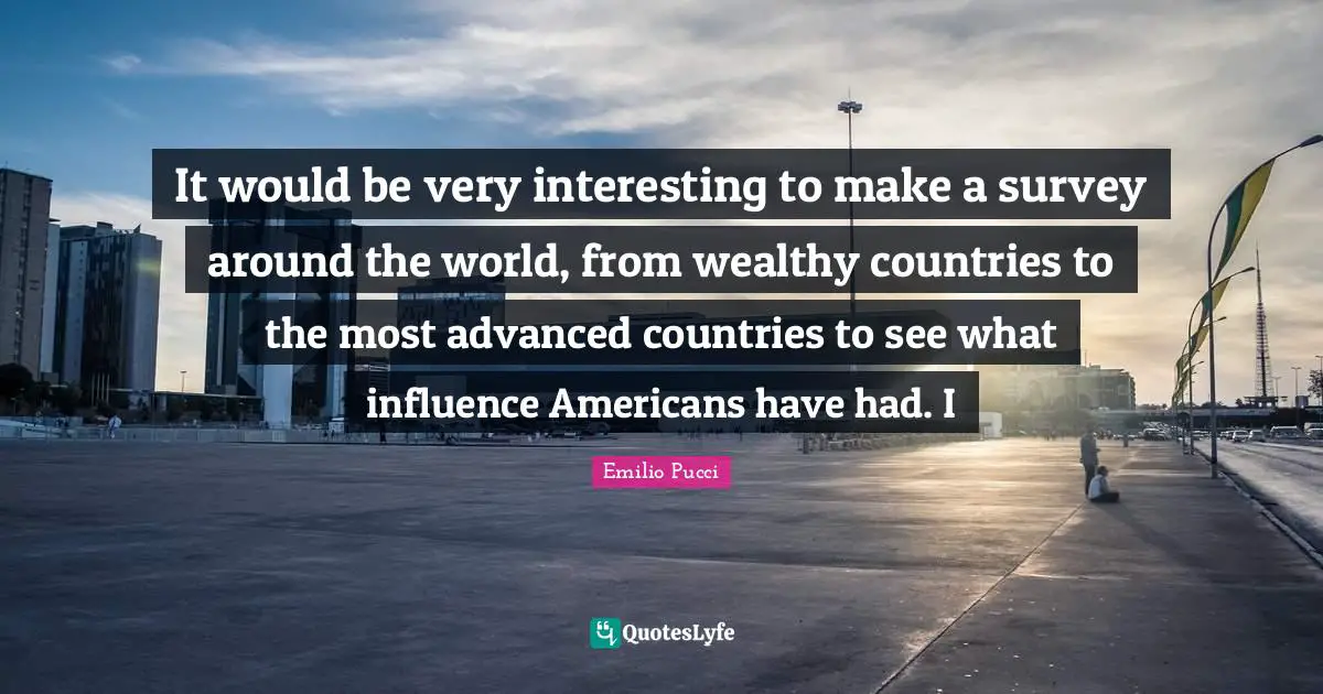 It would be very interesting to make a survey around the world, from wealthy countries to the most advanced countries to see what influence Americans have had. I
