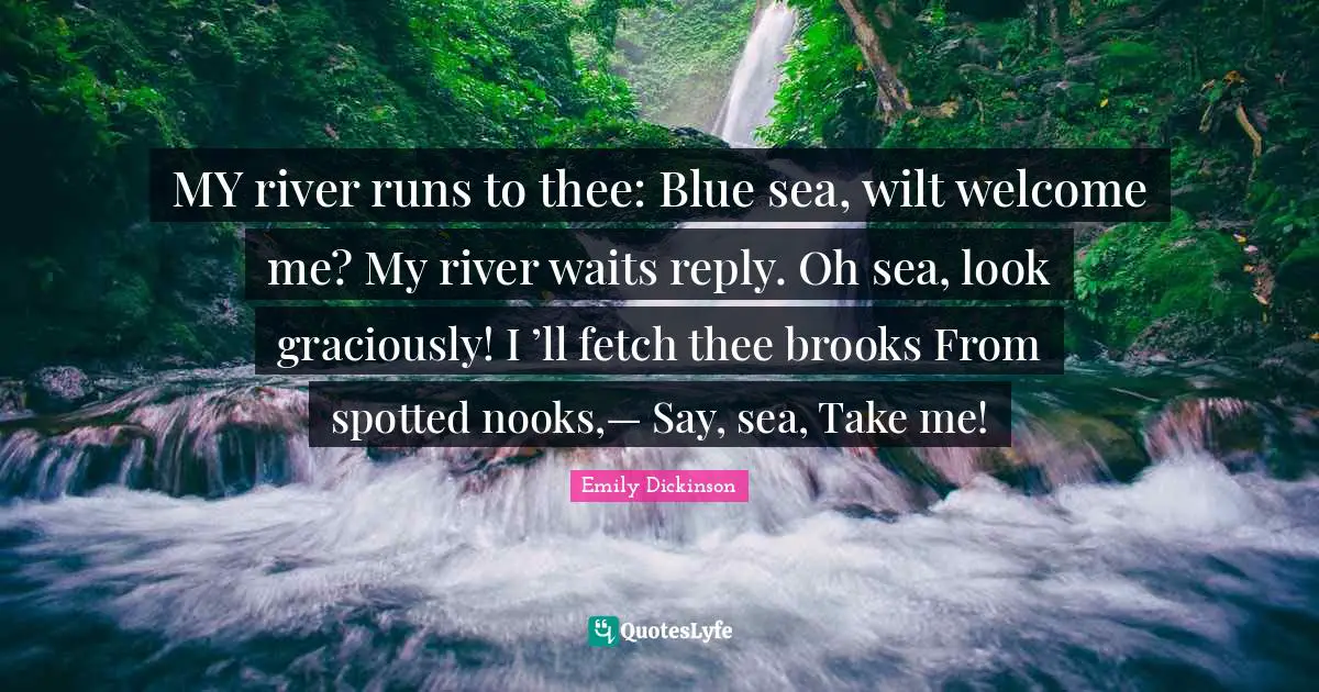 Fetch Quotes: "MY river runs to thee: Blue sea, wilt welcome me? My river waits reply. Oh sea, look graciously! I ’ll fetch thee brooks From spotted nooks,— Say, sea, Take me!"