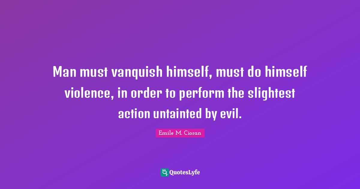 Man must vanquish himself, must do himself violence, in order to perform the slightest action untainted by evil.