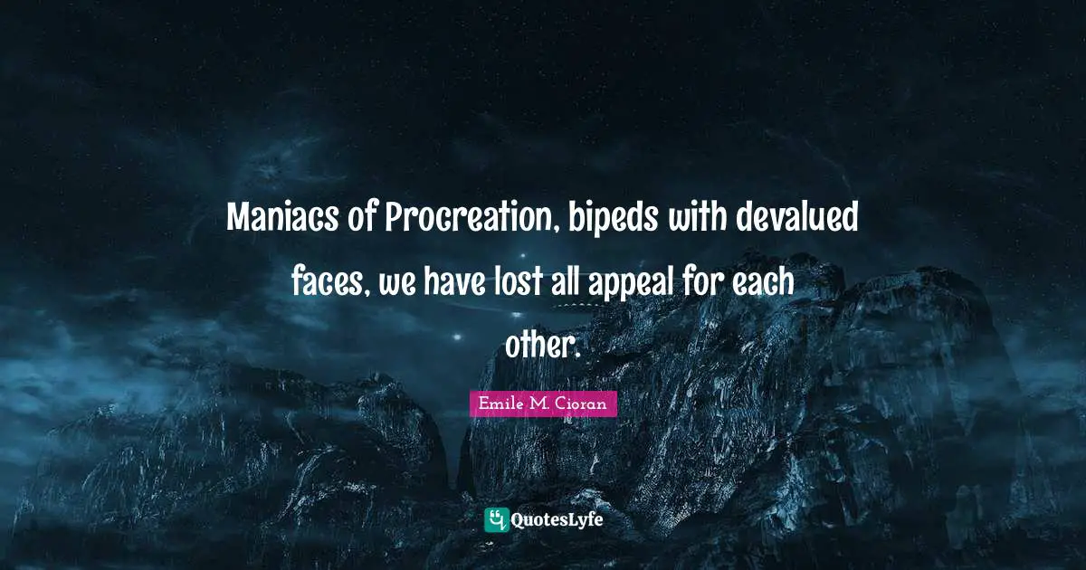 Maniacs of Procreation, bipeds with devalued faces, we have lost all appeal for each other.