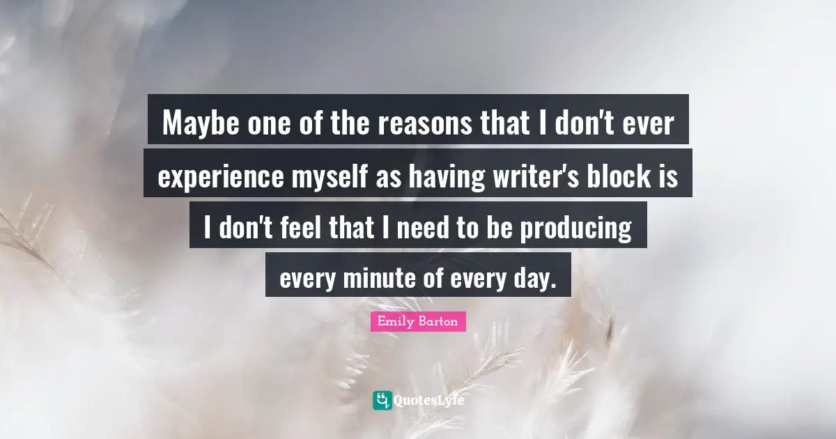 Maybe one of the reasons that I don't ever experience myself as having writer's block is I don't feel that I need to be producing every minute of every day.