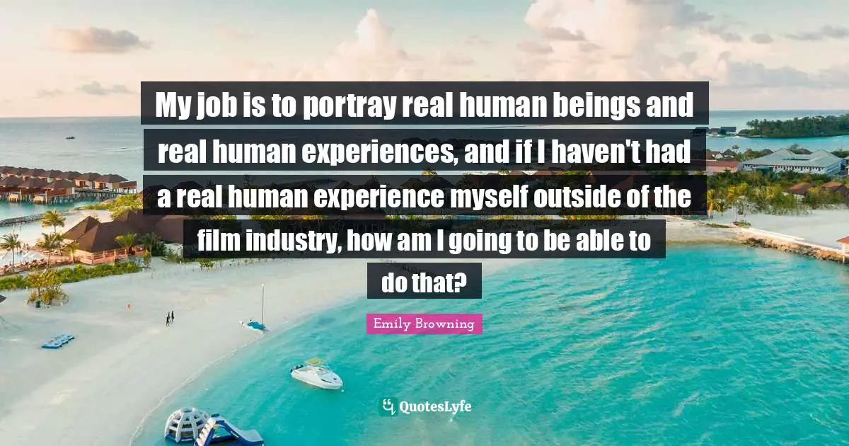 My job is to portray real human beings and real human experiences, and if I haven't had a real human experience myself outside of the film industry, how am I going to be able to do that?