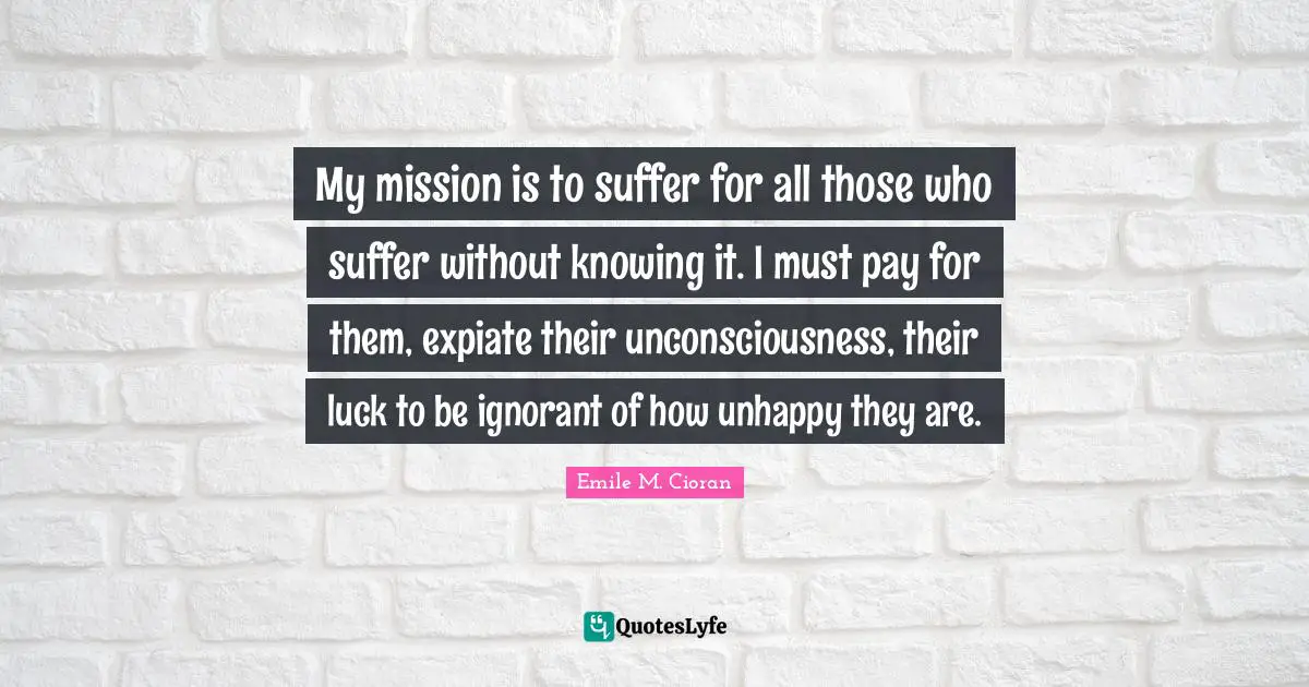 My mission is to suffer for all those who suffer without knowing it. I must pay for them, expiate their unconsciousness, their luck to be ignorant of how unhappy they are.