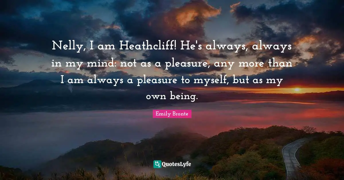 Nelly, I am Heathcliff! He's always, always in my mind: not as a pleasure, any more than I am always a pleasure to myself, but as my own being.