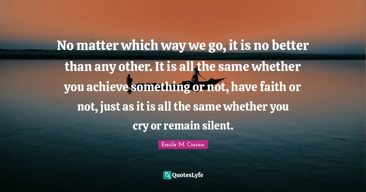 Emile M. Cioran Quotes: "No matter which way we go, it is no better than any other. It is all the same whether you achieve something or not, have faith or not, just as it is all the same whether you cry or remain silent."