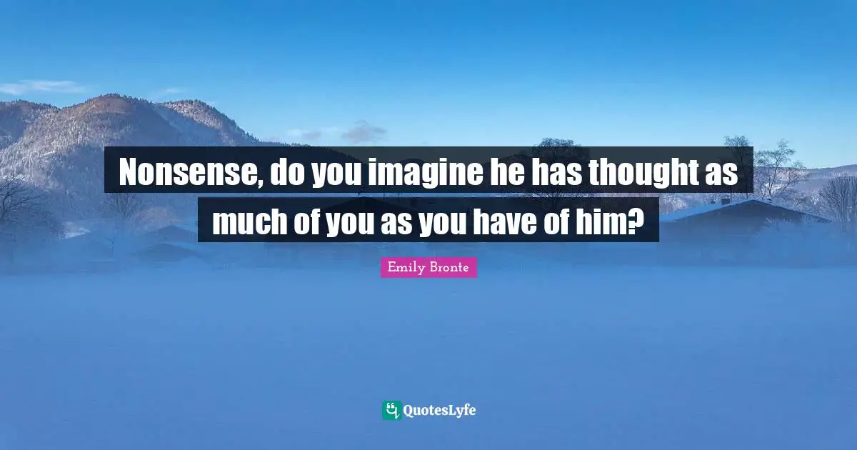 Nonsense, do you imagine he has thought as much of you as you have of him?