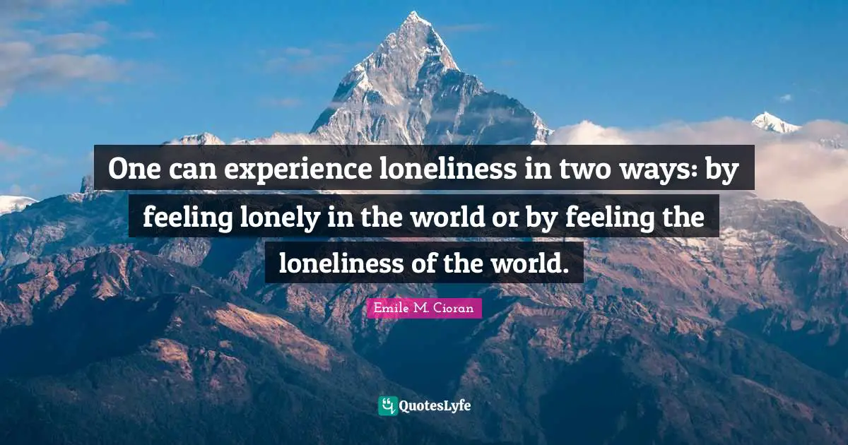 One can experience loneliness in two ways: by feeling lonely in the world or by feeling the loneliness of the world.