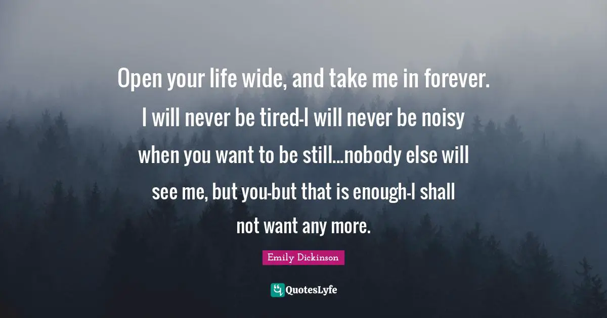 Open your life wide, and take me in forever. I will never be tired-I will never be noisy when you want to be still...nobody else will see me, but you-but that is enough-I shall not want any more.
