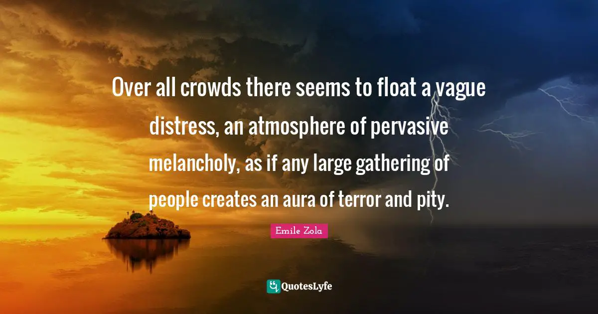 Emile Zola Quotes: "Over all crowds there seems to float a vague distress, an atmosphere of pervasive melancholy, as if any large gathering of people creates an aura of terror and pity."