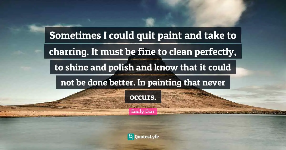 Sometimes I could quit paint and take to charring. It must be fine to clean perfectly, to shine and polish and know that it could not be done better. In painting that never occurs.