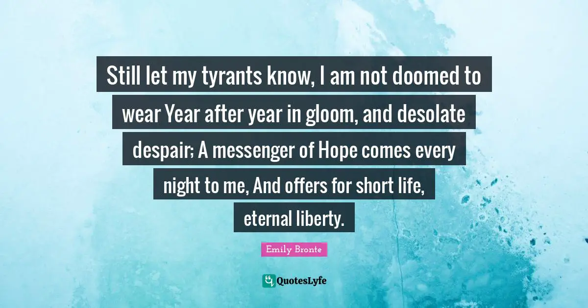 Emily Bronte Quotes: "Still let my tyrants know, I am not doomed to wear Year after year in gloom, and desolate despair; A messenger of Hope comes every night to me, And offers for short life, eternal liberty."