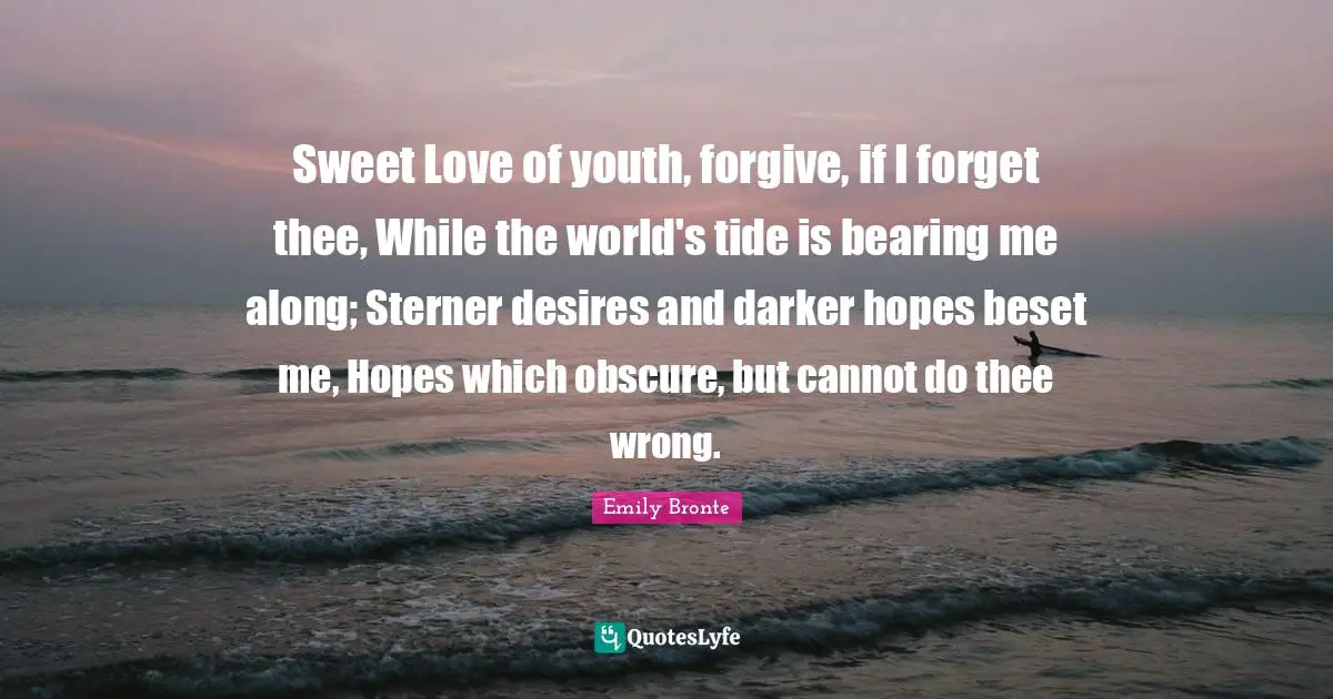 Emily Bronte Quotes: "Sweet Love of youth, forgive, if I forget thee, While the world's tide is bearing me along; Sterner desires and darker hopes beset me, Hopes which obscure, but cannot do thee wrong."