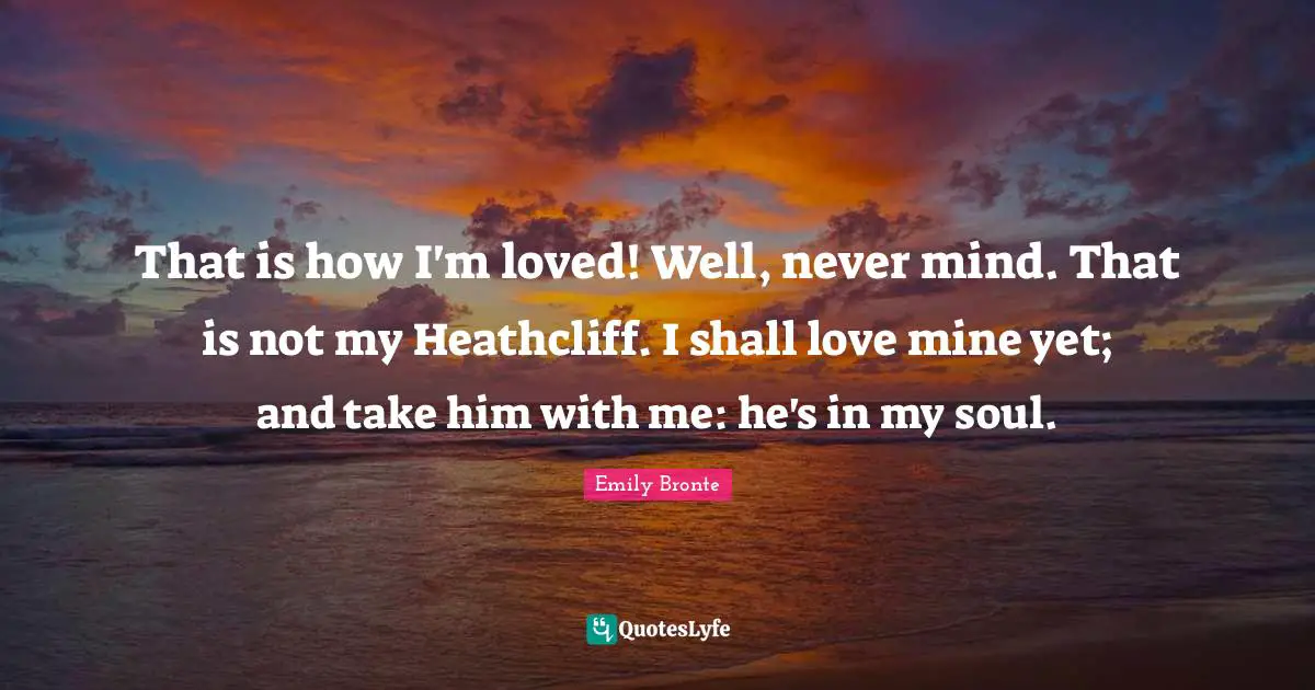 That is how I'm loved! Well, never mind. That is not my Heathcliff. I shall love mine yet; and take him with me: he's in my soul.