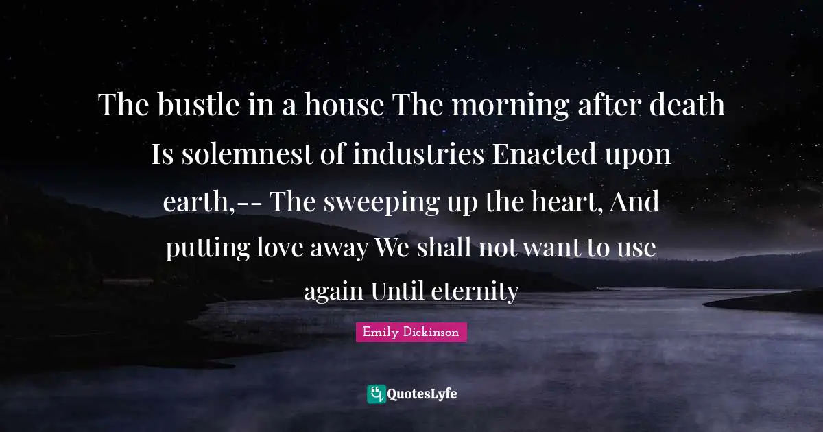 The bustle in a house The morning after death Is solemnest of industries Enacted upon earth,-- The sweeping up the heart, And putting love away We shall not want to use again Until eternity