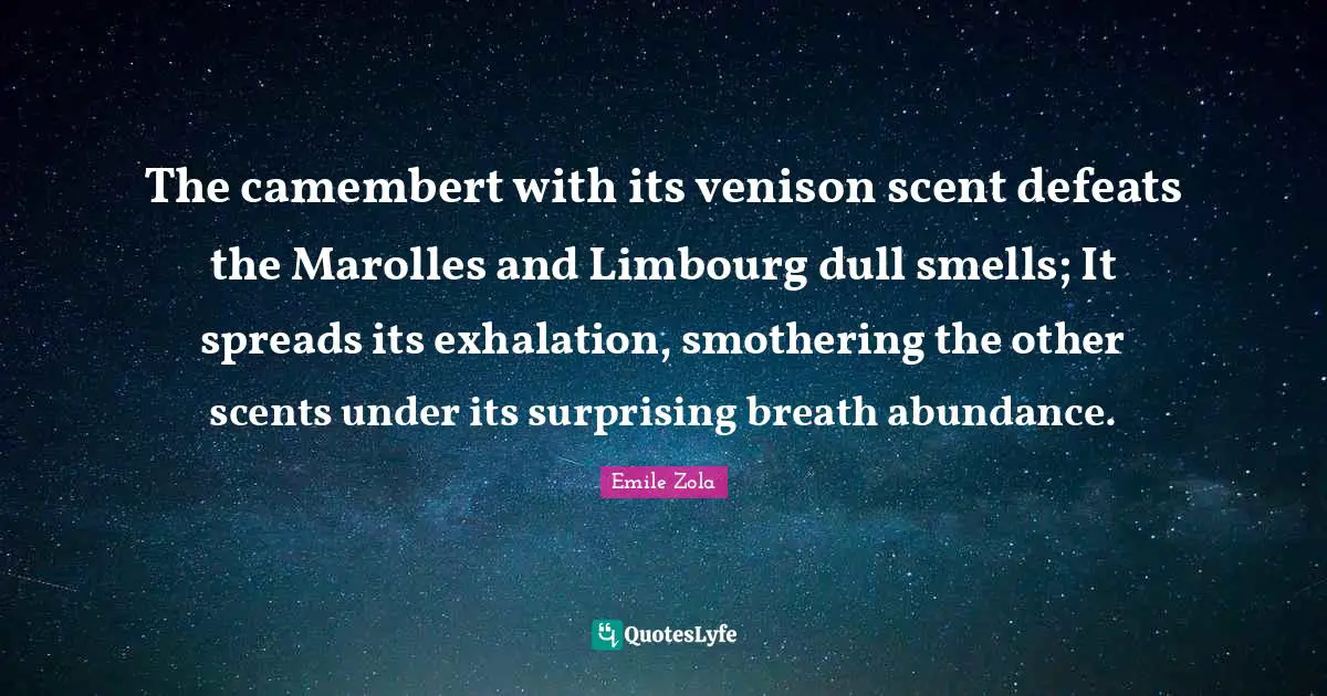 The camembert with its venison scent defeats the Marolles and Limbourg dull smells; It spreads its exhalation, smothering the other scents under its surprising breath abundance.