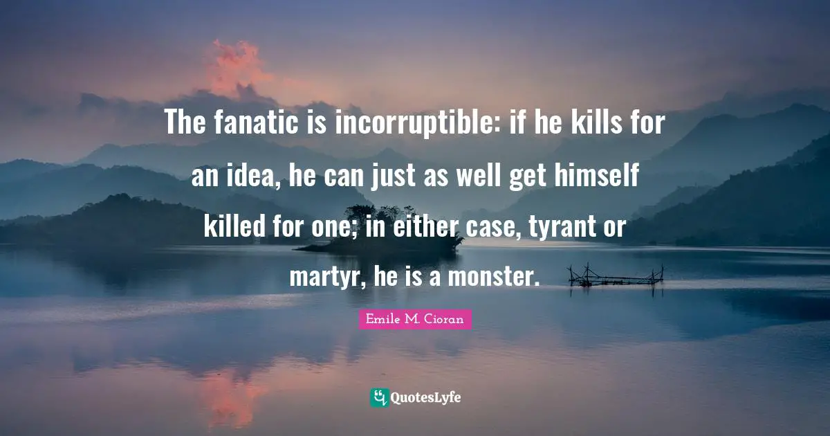 The fanatic is incorruptible: if he kills for an idea, he can just as well get himself killed for one; in either case, tyrant or martyr, he is a monster.