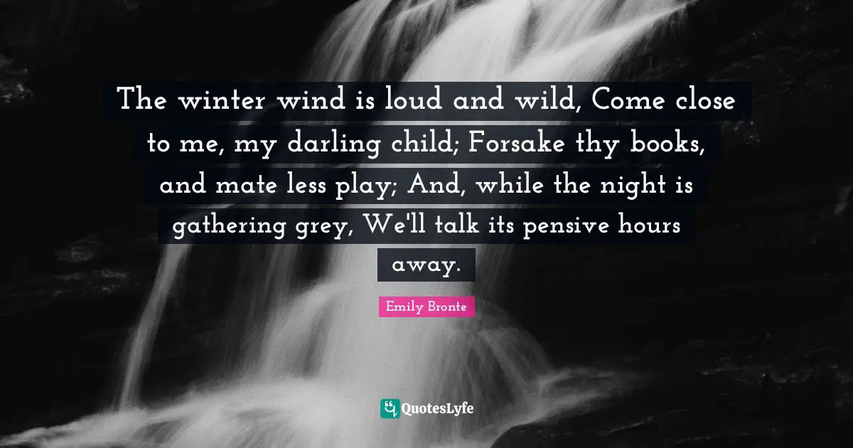 Emily Bronte Quotes: "The winter wind is loud and wild, Come close to me, my darling child; Forsake thy books, and mate less play; And, while the night is gathering grey, We'll talk its pensive hours away."