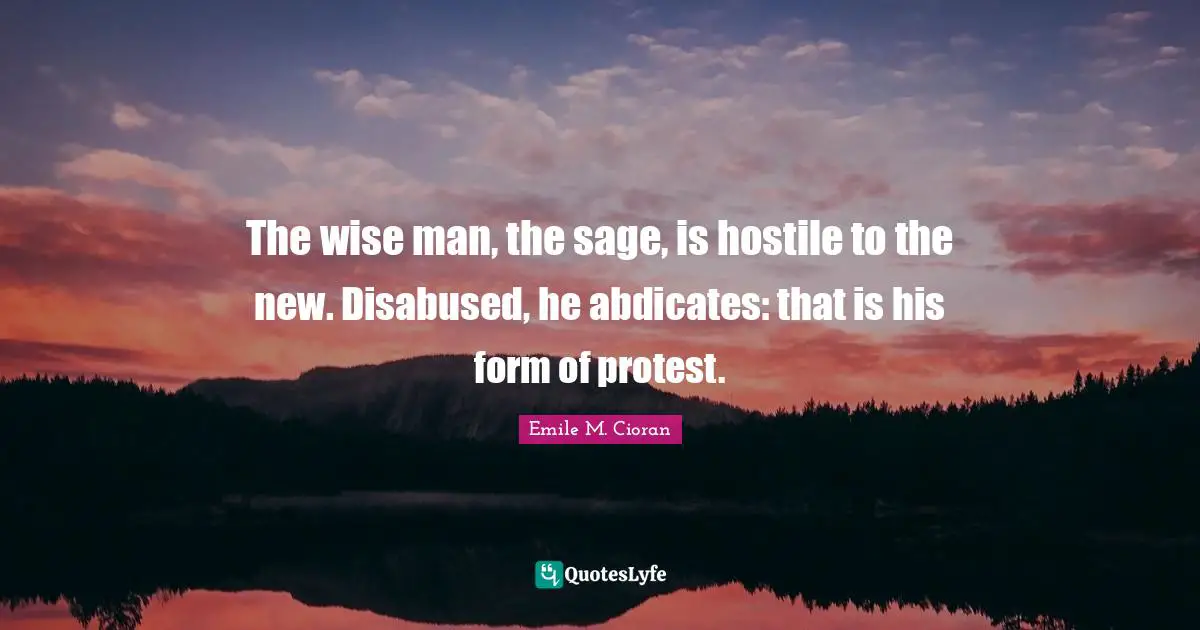 The wise man, the sage, is hostile to the new. Disabused, he abdicates: that is his form of protest.