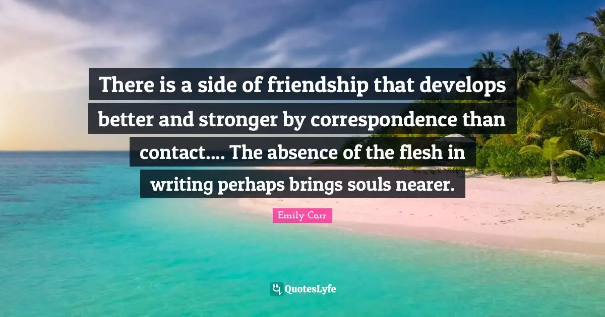 There is a side of friendship that develops better and stronger by correspondence than contact.... The absence of the flesh in writing perhaps brings souls nearer.