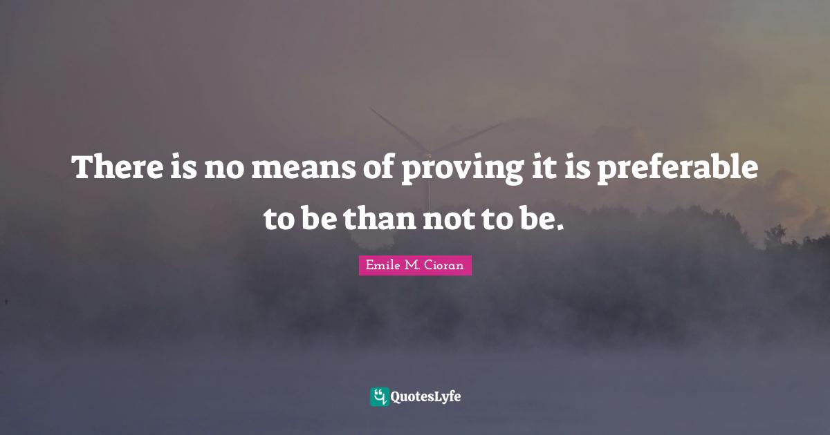 There is no means of proving it is preferable to be than not to be.