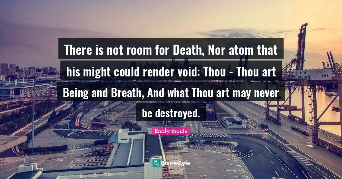 Emily Bronte Quotes: "There is not room for Death, Nor atom that his might could render void: Thou - Thou art Being and Breath, And what Thou art may never be destroyed."