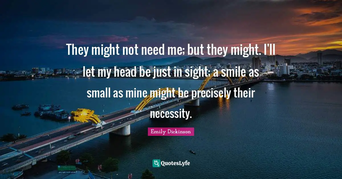 Emily Dickinson Quotes: "They might not need me; but they might. I'll let my head be just in sight; a smile as small as mine might be precisely their necessity."