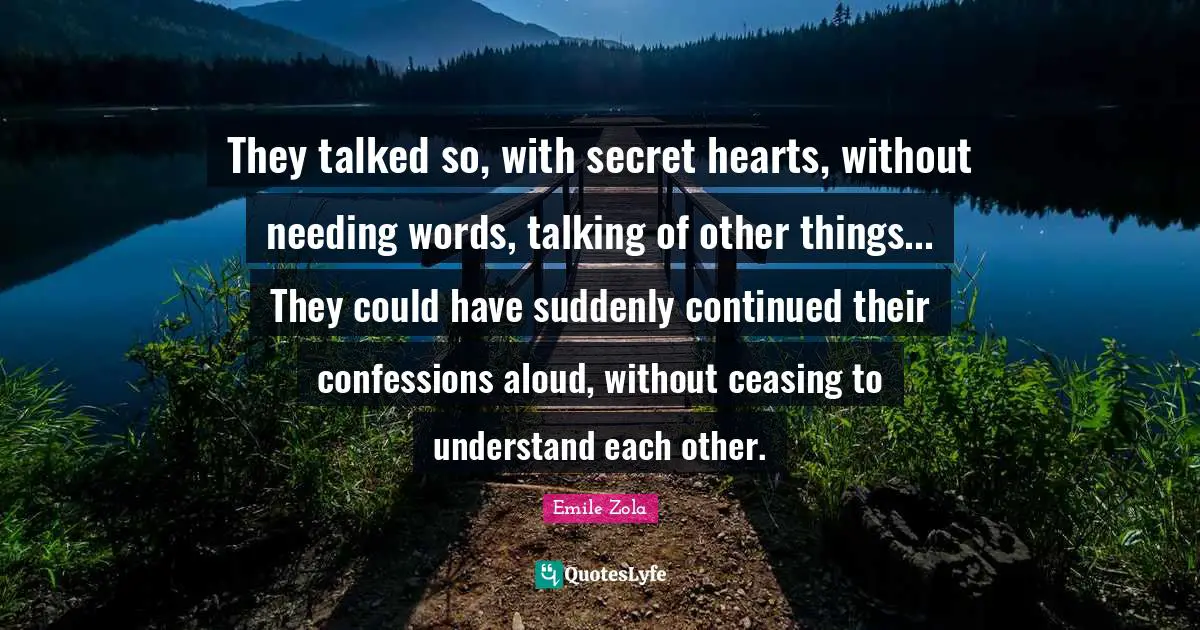 Emile Zola Quotes: "They talked so, with secret hearts, without needing words, talking of other things... They could have suddenly continued their confessions aloud, without ceasing to understand each other."
