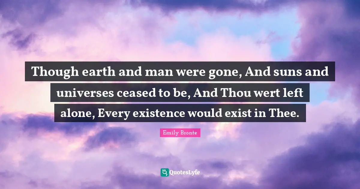 Though earth and man were gone, And suns and universes ceased to be, And Thou wert left alone, Every existence would exist in Thee.