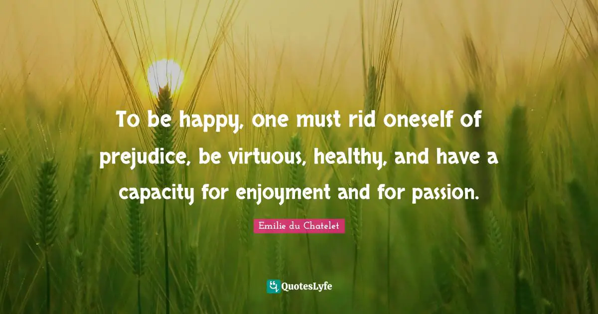Emilie du Chatelet Quotes: To be happy, one must rid oneself of prejudice, be virtuous, healthy, and have a capacity for enjoyment and for passion.