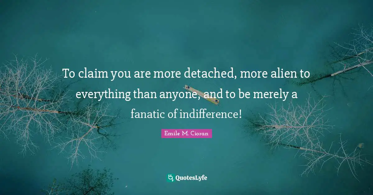 To claim you are more detached, more alien to everything than anyone, and to be merely a fanatic of indifference!