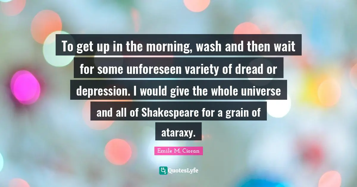 To get up in the morning, wash and then wait for some unforeseen variety of dread or depression. I would give the whole universe and all of Shakespeare for a grain of ataraxy.