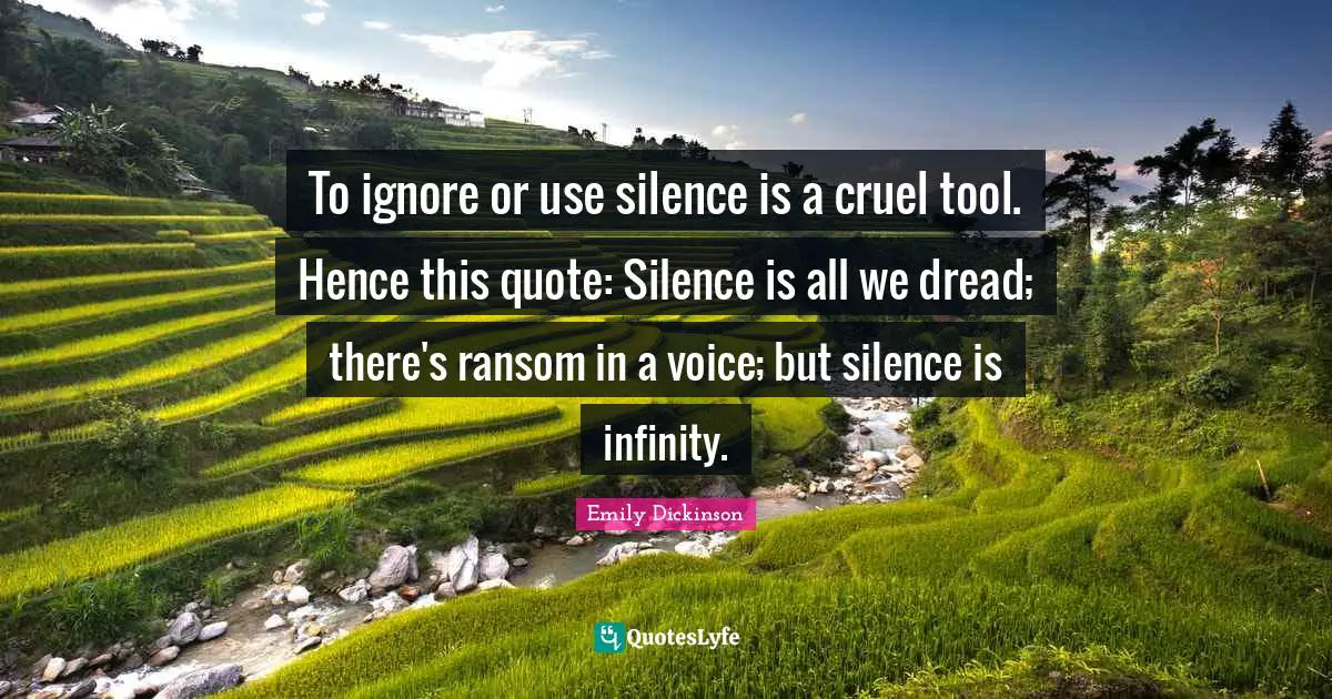 Emily Dickinson Quotes: "To ignore or use silence is a cruel tool. Hence this quote: Silence is all we dread; there's ransom in a voice; but silence is infinity."