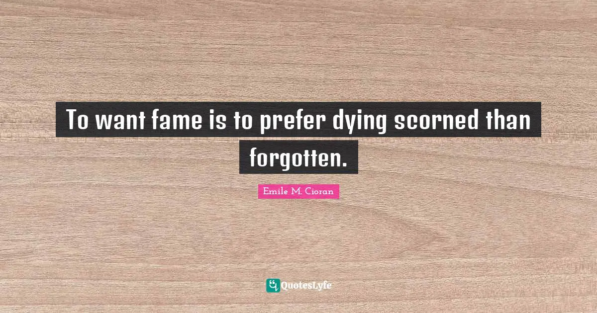 To want fame is to prefer dying scorned than forgotten.