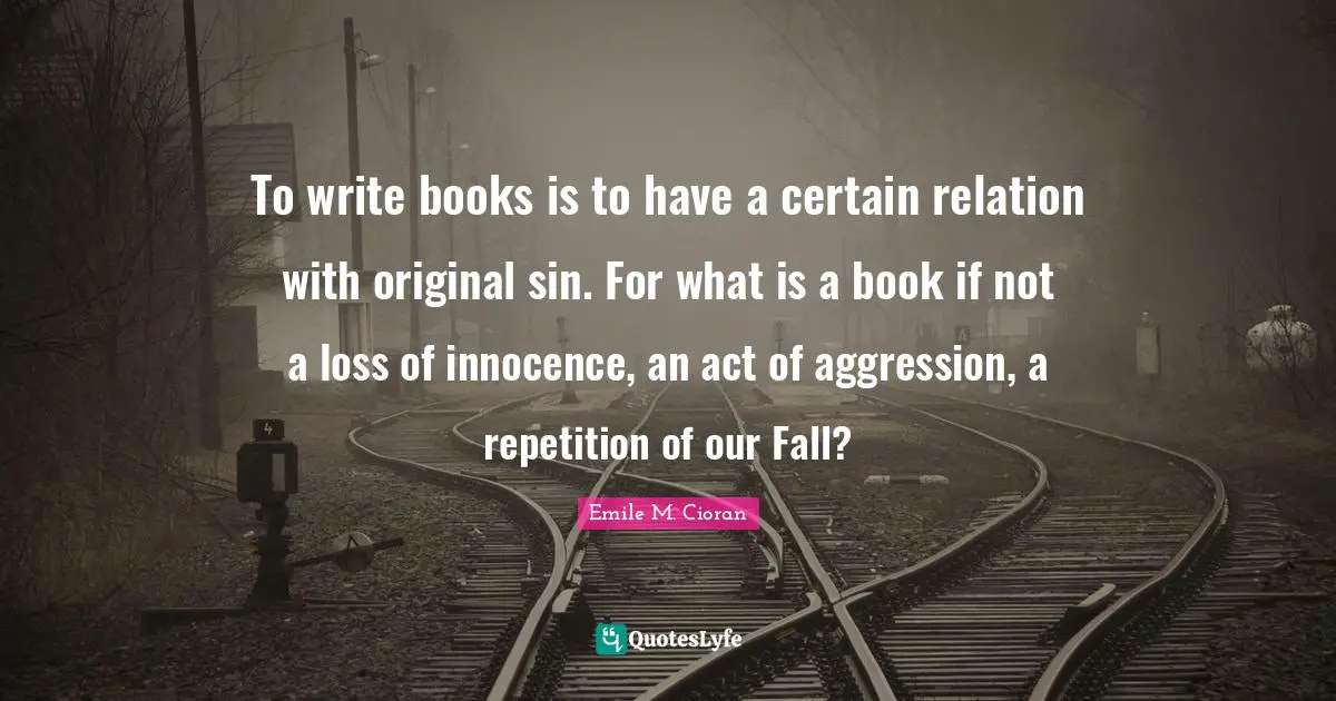 To write books is to have a certain relation with original sin. For what is a book if not a loss of innocence, an act of aggression, a repetition of our Fall?