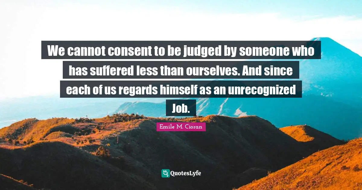 We cannot consent to be judged by someone who has suffered less than ourselves. And since each of us regards himself as an unrecognized Job.