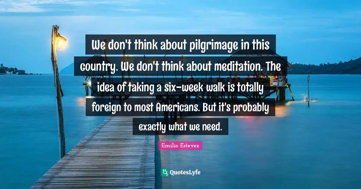 Pilgrimage Quotes: "We don't think about pilgrimage in this country. We don't think about meditation. The idea of taking a six-week walk is totally foreign to most Americans. But it's probably exactly what we need."