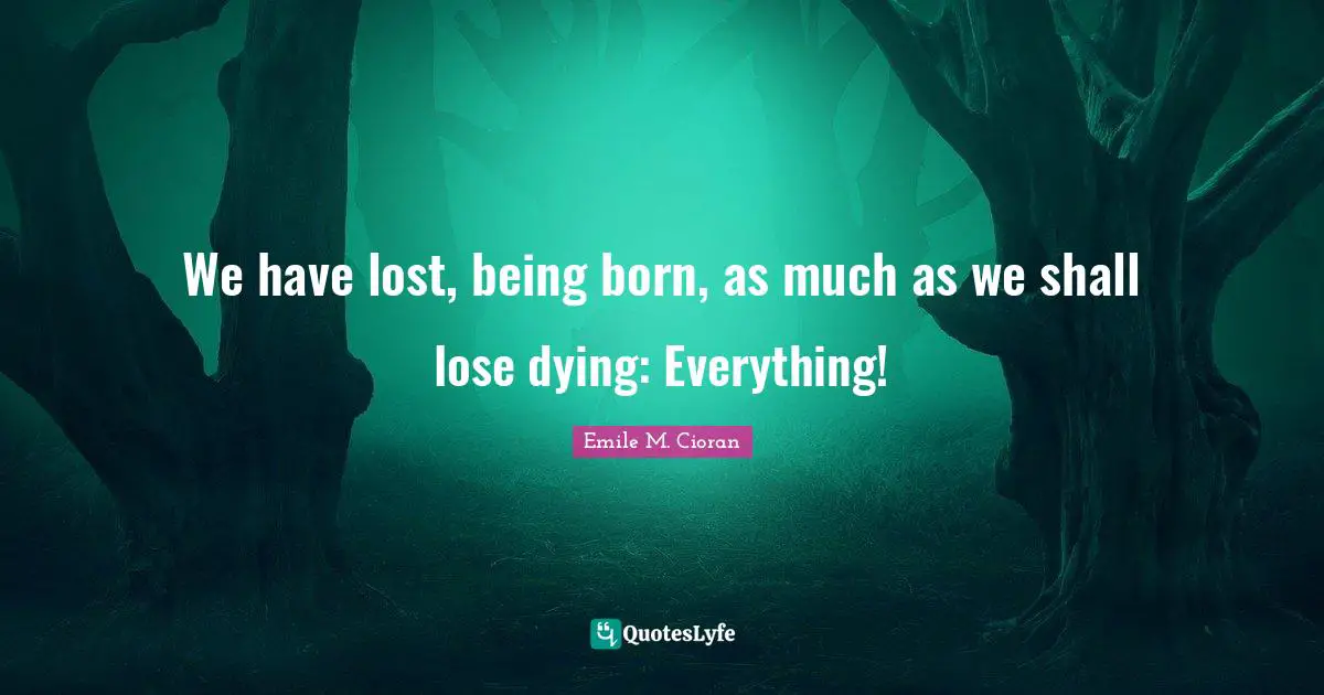 We have lost, being born, as much as we shall lose dying: Everything!