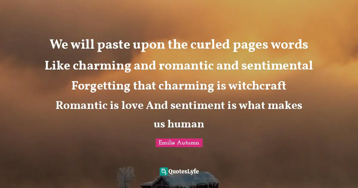 We will paste upon the curled pages words Like charming and romantic and sentimental Forgetting that charming is witchcraft Romantic is love And sentiment is what makes us human