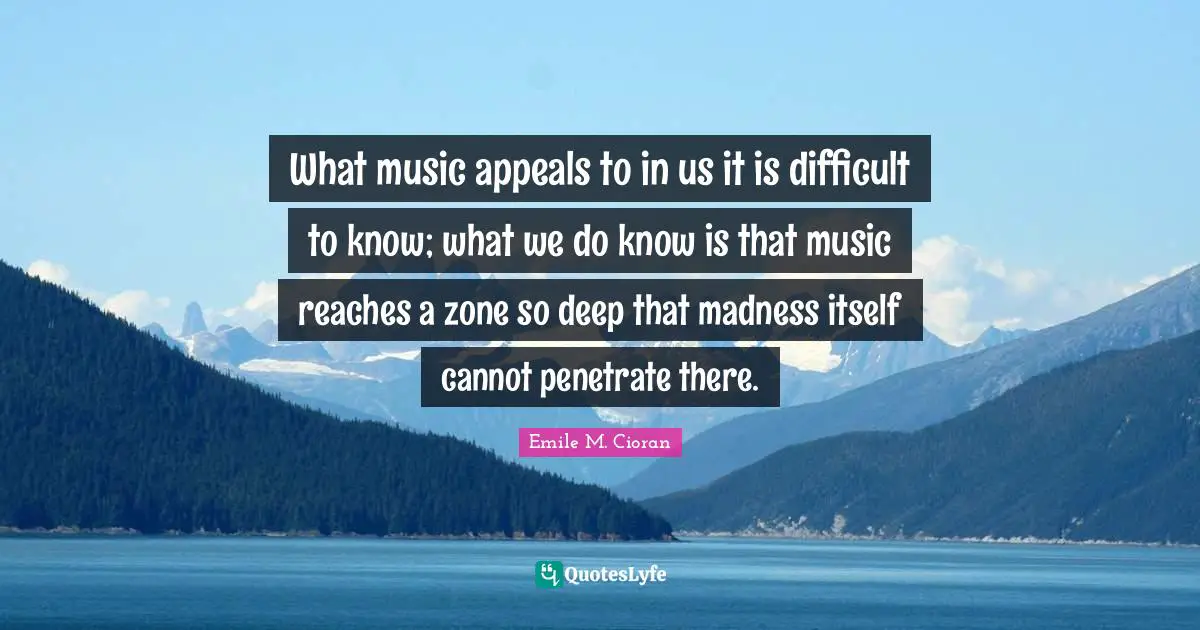 What music appeals to in us it is difficult to know; what we do know is that music reaches a zone so deep that madness itself cannot penetrate there.