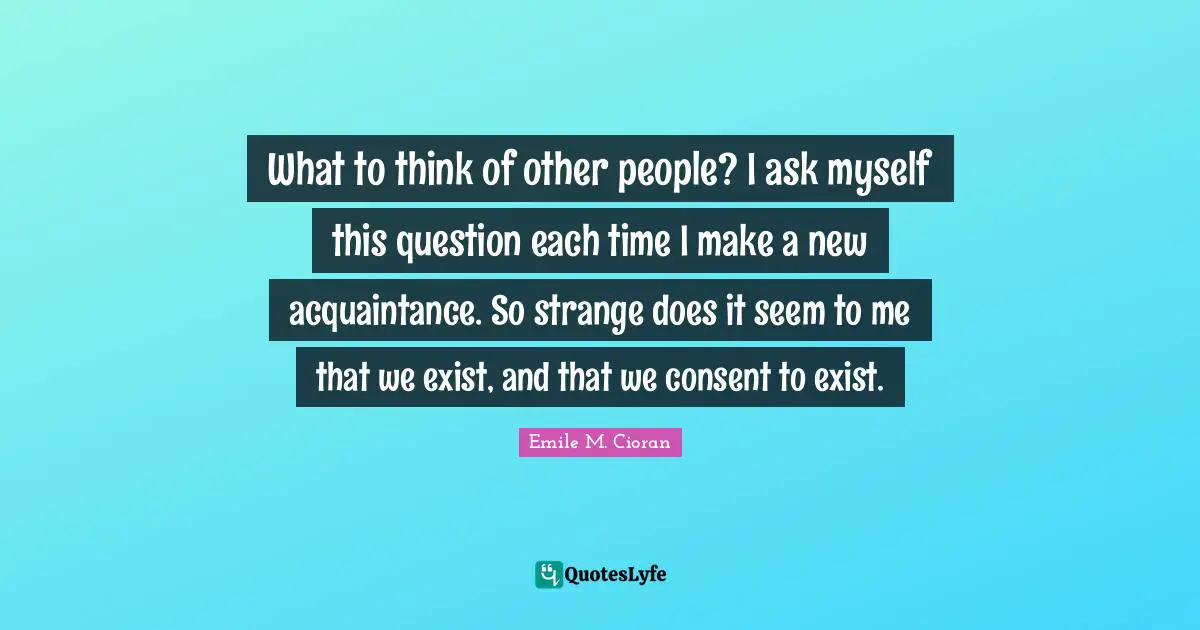 What to think of other people? I ask myself this question each time I make a new acquaintance. So strange does it seem to me that we exist, and that we consent to exist.