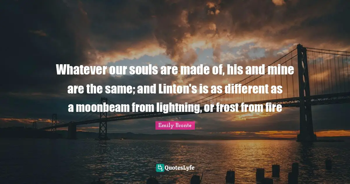 Emily Bronte Quotes: "Whatever our souls are made of, his and mine are the same; and Linton's is as different as a moonbeam from lightning, or frost from fire"