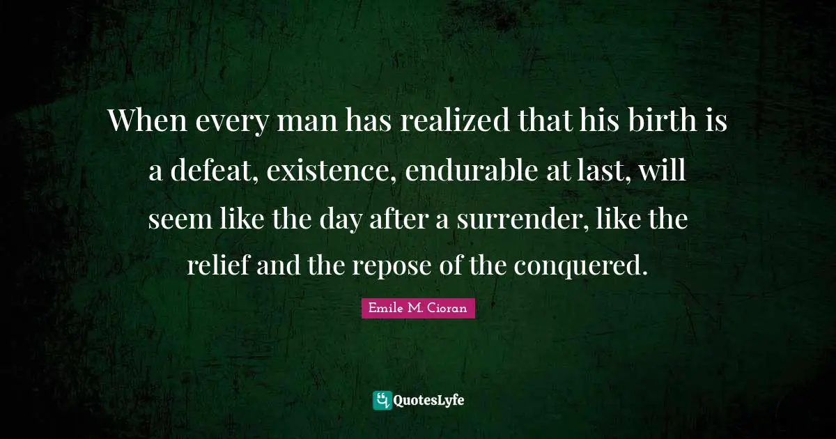 When every man has realized that his birth is a defeat, existence, endurable at last, will seem like the day after a surrender, like the relief and the repose of the conquered.