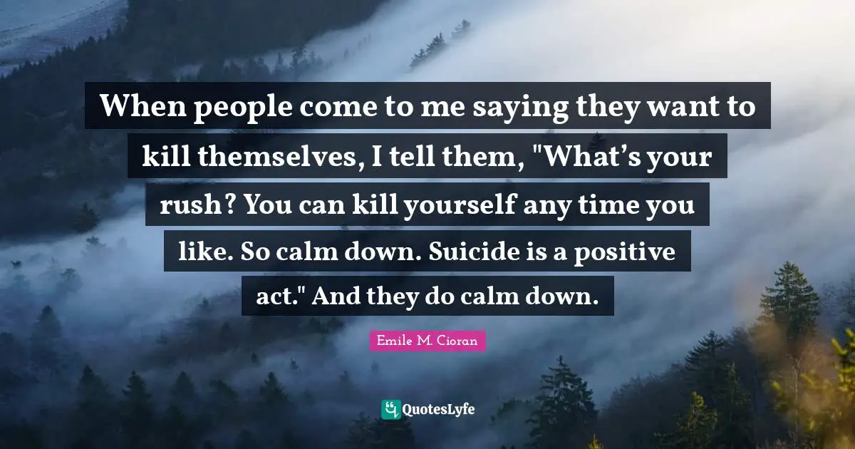When people come to me saying they want to kill themselves, I tell them, "What’s your rush? You can kill yourself any time you like. So calm down. Suicide is a positive act." And they do calm down.