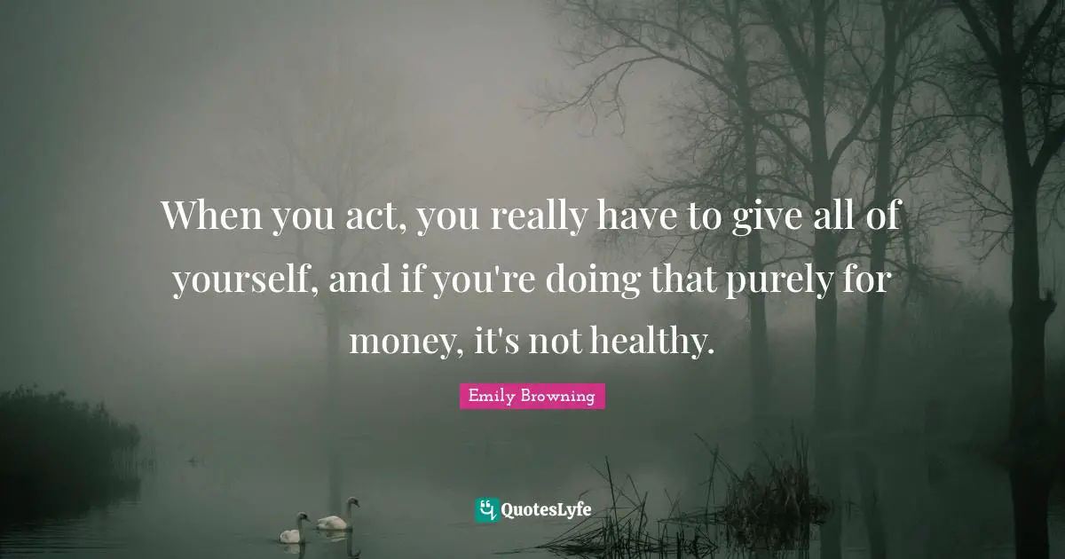 When you act, you really have to give all of yourself, and if you're doing that purely for money, it's not healthy.