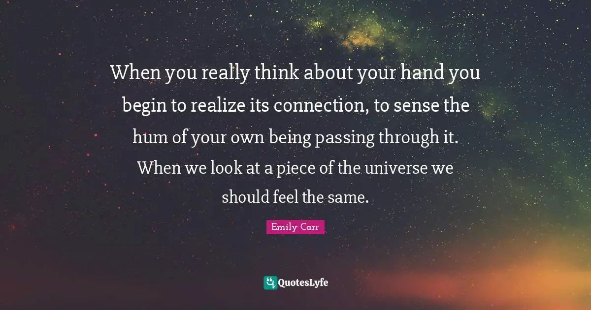 When you really think about your hand you begin to realize its connection, to sense the hum of your own being passing through it. When we look at a piece of the universe we should feel the same.
