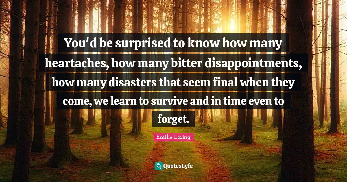 You'd be surprised to know how many heartaches, how many bitter disappointments, how many disasters that seem final when they come, we learn to survive and in time even to forget.