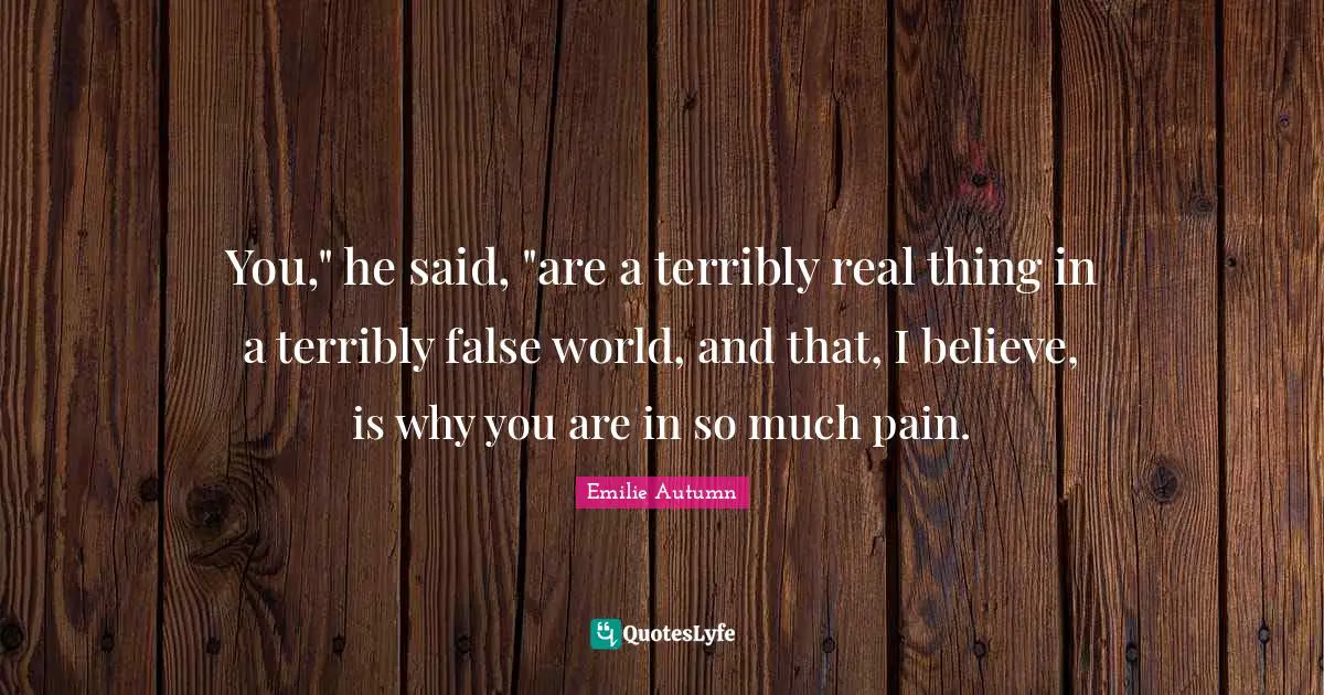 You," he said, "are a terribly real thing in a terribly false world, and that, I believe, is why you are in so much pain.