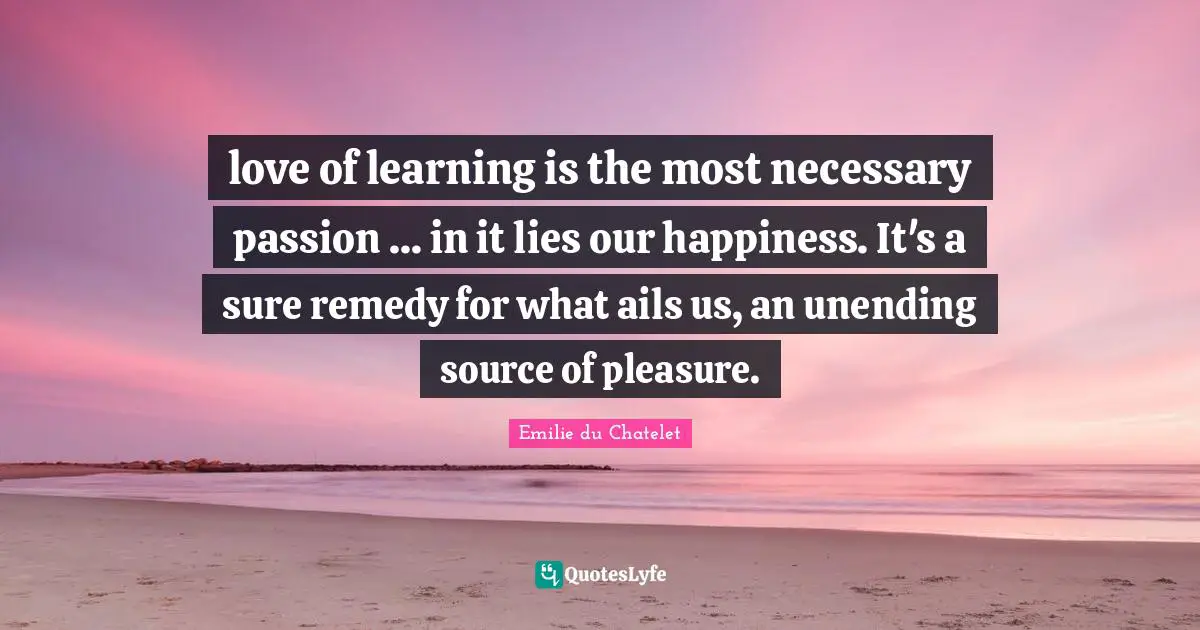 love of learning is the most necessary passion ... in it lies our happiness. It's a sure remedy for what ails us, an unending source of pleasure.