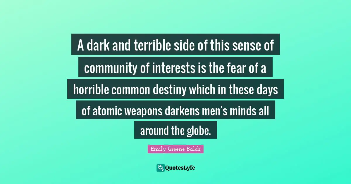 Emily Greene Balch Quotes: "A dark and terrible side of this sense of community of interests is the fear of a horrible common destiny which in these days of atomic weapons darkens men's minds all around the globe."