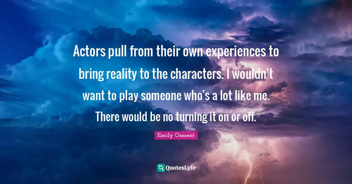 Actors pull from their own experiences to bring reality to the characters. I wouldn't want to play someone who's a lot like me. There would be no turning it on or off.